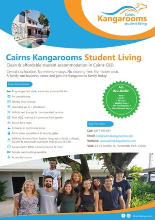 Cairns Kangarooms Student Living
Clean & affordable student accommodation in Cairns CBD.
Room Rate Inclusions
King-single bed, desk, wardrobe, pinboard & fan
Air conditioning
Weekly linen change
Unlimited Wi-Fi + all utilities
Full kitchen, lounge & coin-operated laundry
Pool, BBQ, seating & communal herb garden
Secure bike racks
A cleaner in communal areas
24-hr video surveillance & security gates
Walking distance from English language schools, colleges,
CQ Uni & easy public transport links to JCU & Tafe
Social events: BBQs, cooking classes & more
Female only building available
Accessible rooms
Book Your Room
Call: 0417 499 667
Email: info@cairnskangarooms.com
Website: www.cairnskangarooms.com
Visit: 24-28 Lumley St, Parramatta Park, Cairns
Central city location. No minimum stays. No cleaning fees. No hidden costs.
A family-run business, come and join the Kangarooms family today!
ALL
INCLUDED!
• Pool •
• Wi-Fi •
• Air con •
• Weekly linen •
• No cleaning fees •
• No minimum stays •
 