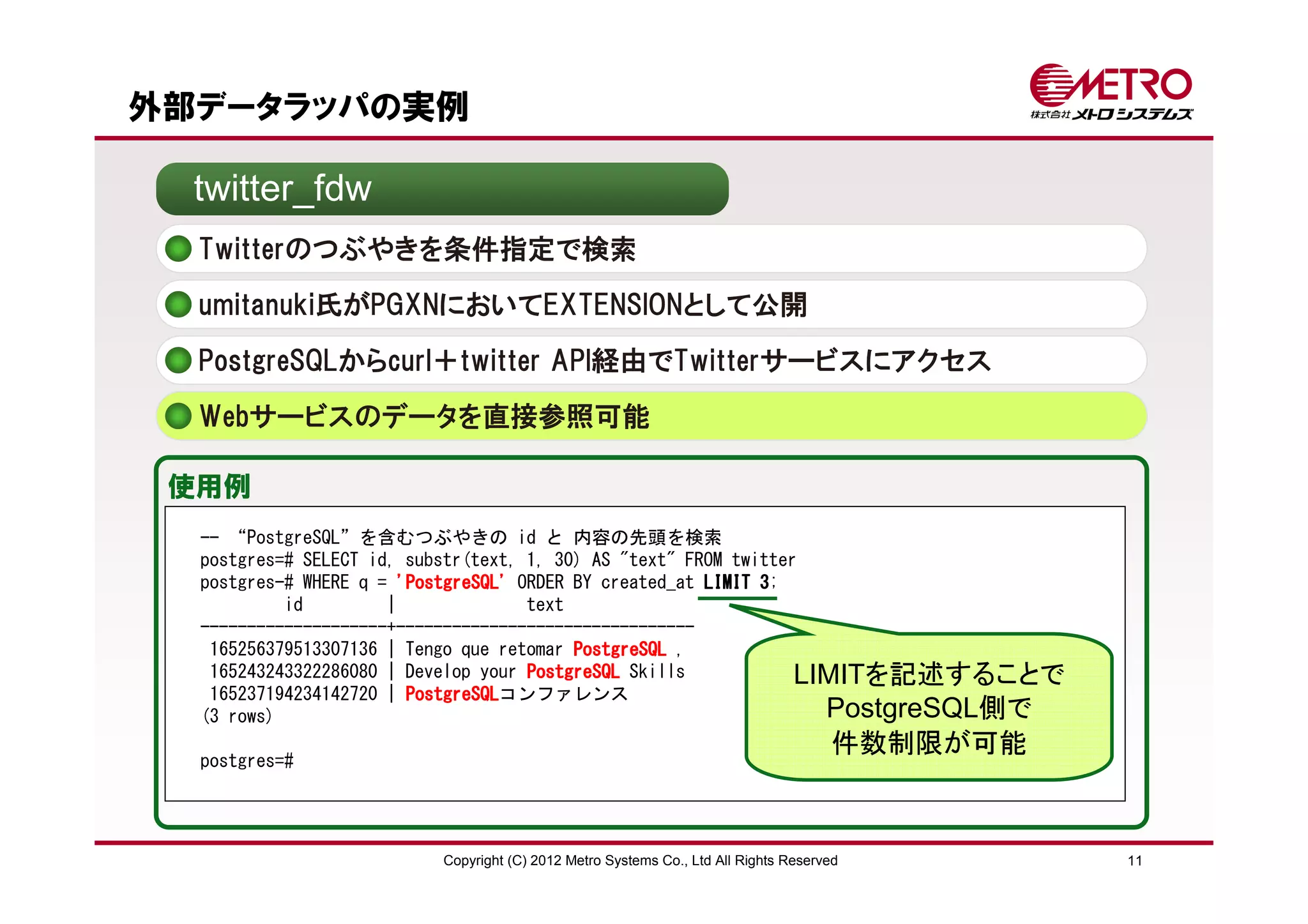 外部データラッパの実例

  twitter_fdw
  Twitterのつぶやきを条件指定で検索
  umitanuki氏がPGXNにおいてEXTENSIONとして公開

  PostgreSQLからcurl＋twitter API経由でTwitterサービスにアクセス
  Webサービスのデータを直接参照可能

 使用例
  -- “PostgreSQL”を含むつぶやきの id と 内容の先頭を検索
  postgres=# SELECT id, substr(text, 1, 30) AS "text" FROM twitter
  postgres-# WHERE q = 'PostgreSQL' ORDER BY created_at LIMIT 3
                                                              3;
           id         |              text
  --------------------+--------------------------------
   165256379513307136 | Tengo que retomar PostgreSQL ,
   165243243322286080 | Develop your PostgreSQL Skills            LIMITを記述することで
   165237194234142720 | PostgreSQL
                        PostgreSQLコンファレンス
  (3 rows)                                                          PostgreSQL側で
                                                                                  件数制限が可能
  postgres=#




                       Copyright (C) 2012 Metro Systems Co., Ltd All Rights Reserved        11
 