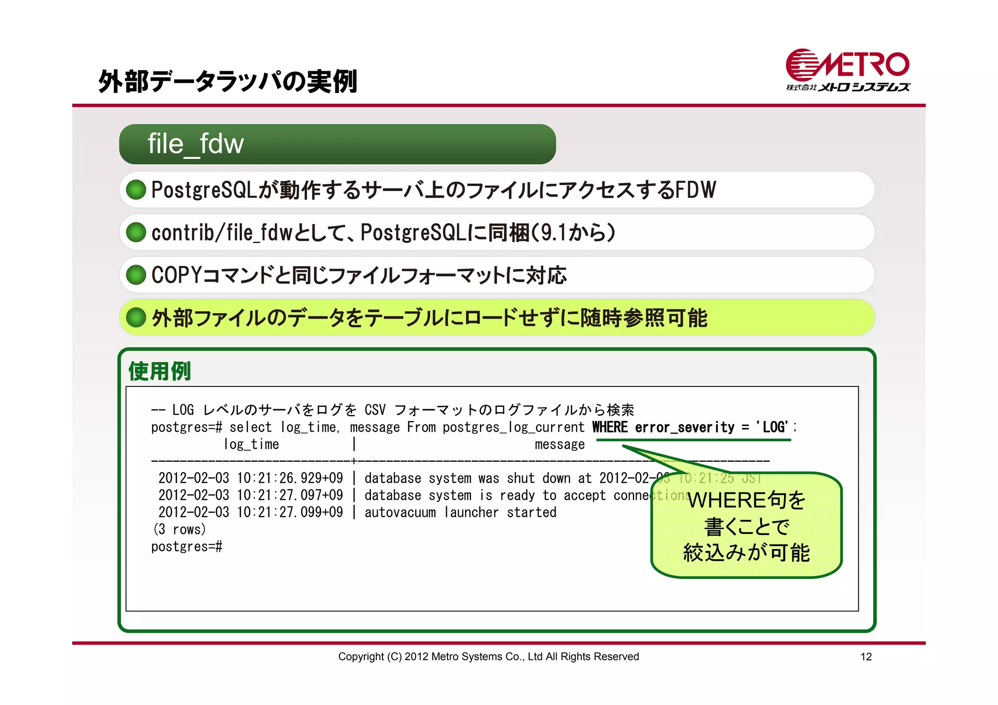 外部データラッパの実例

  file_fdw
  PostgreSQLが動作するサーバ上のファイルにアクセスするFDW
  contrib/file_fdwとして、PostgreSQLに同梱（9.1から）

  COPYコマンドと同じファイルフォーマットに対応
  外部ファイルのデータをテーブルにロードせずに随時参照可能

 使用例
  -- LOG レベルのサーバをログを CSV フォーマットのログファイルから検索
  postgres=# select log_time, message From postgres_log_current WHERE error_severity = 'LOG'
                                                                                       'LOG';
            log_time          |                         message
  ----------------------------+----------------------------------------------------------
   2012-02-03 10:21:26.929+09 | database system was shut down at 2012-02-03 10:21:25 JST
   2012-02-03 10:21:27.097+09 | database system is ready to accept connections
   2012-02-03 10:21:27.099+09 | autovacuum launcher started
                                                                             WHERE句を
  (3 rows)                                                                      書くことで
  postgres=#
                                                                                           絞込みが可能



                           Copyright (C) 2012 Metro Systems Co., Ltd All Rights Reserved            12
 