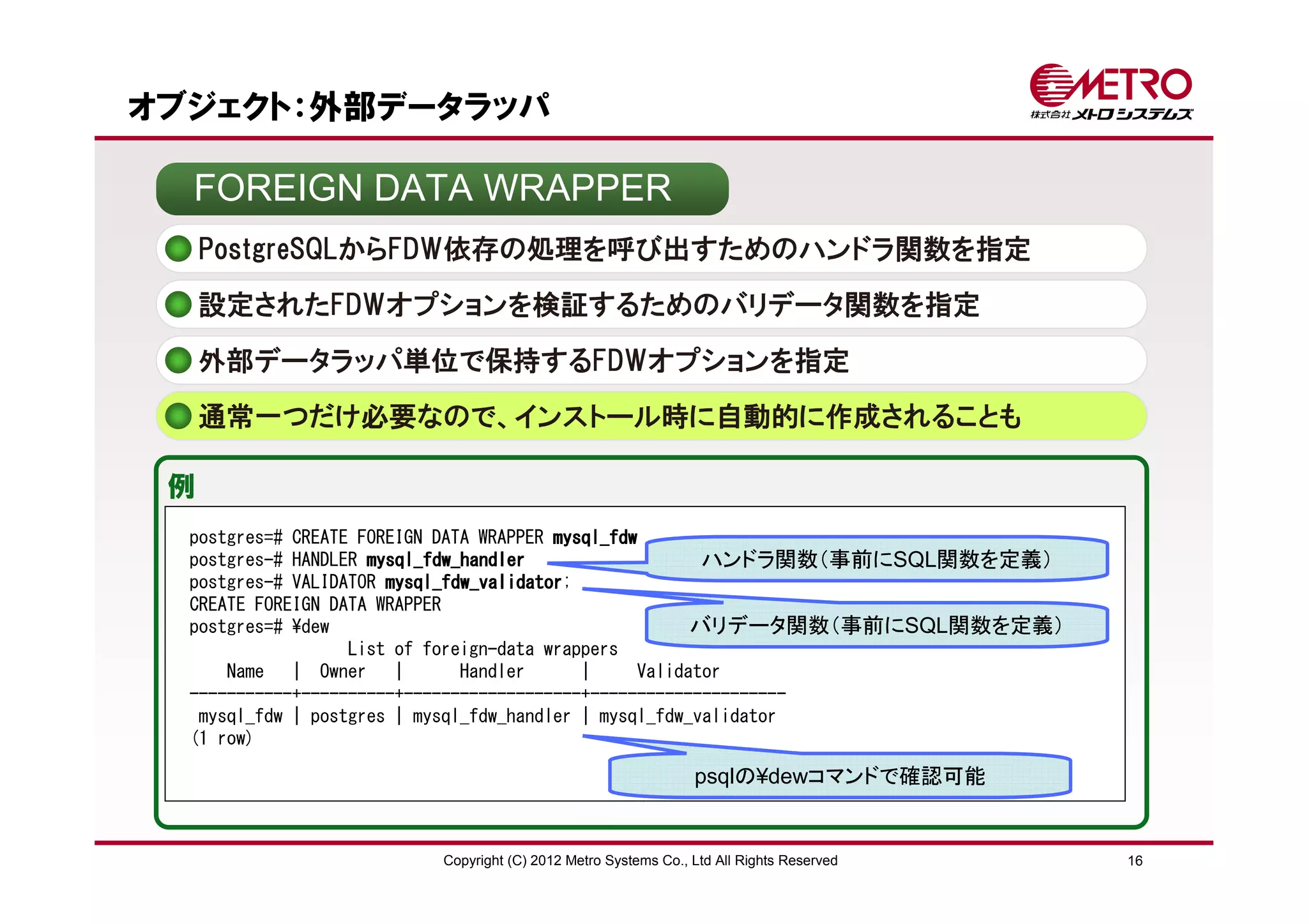 オブジェクト：外部データラッパ

  FOREIGN DATA WRAPPER
     PostgreSQLからFDW依存の処理を呼び出すためのハンドラ関数を指定
     設定されたFDWオプションを検証するためのバリデータ関数を指定

     外部データラッパ単位で保持するFDWオプションを指定
     通常一つだけ必要なので、インストール時に自動的に作成されることも

 例
  postgres=# CREATE FOREIGN DATA WRAPPER mysql_fdw
  postgres-# HANDLER mysql_fdw_handler                   ハンドラ関数（事前にSQL関数を定義）
  postgres-# VALIDATOR mysql_fdw_validator
                       mysql_fdw_validator;
  CREATE FOREIGN DATA WRAPPER
  postgres=# ¥dew                                       バリデータ関数（事前にSQL関数を定義）
                   List of foreign-data wrappers
      Name | Owner |           Handler      |     Validator
  -----------+----------+-------------------+---------------------
   mysql_fdw | postgres | mysql_fdw_handler | mysql_fdw_validator
  (1 row)

                                                             psqlの¥dewコマンドで確認可能


                       Copyright (C) 2012 Metro Systems Co., Ltd All Rights Reserved   16
 