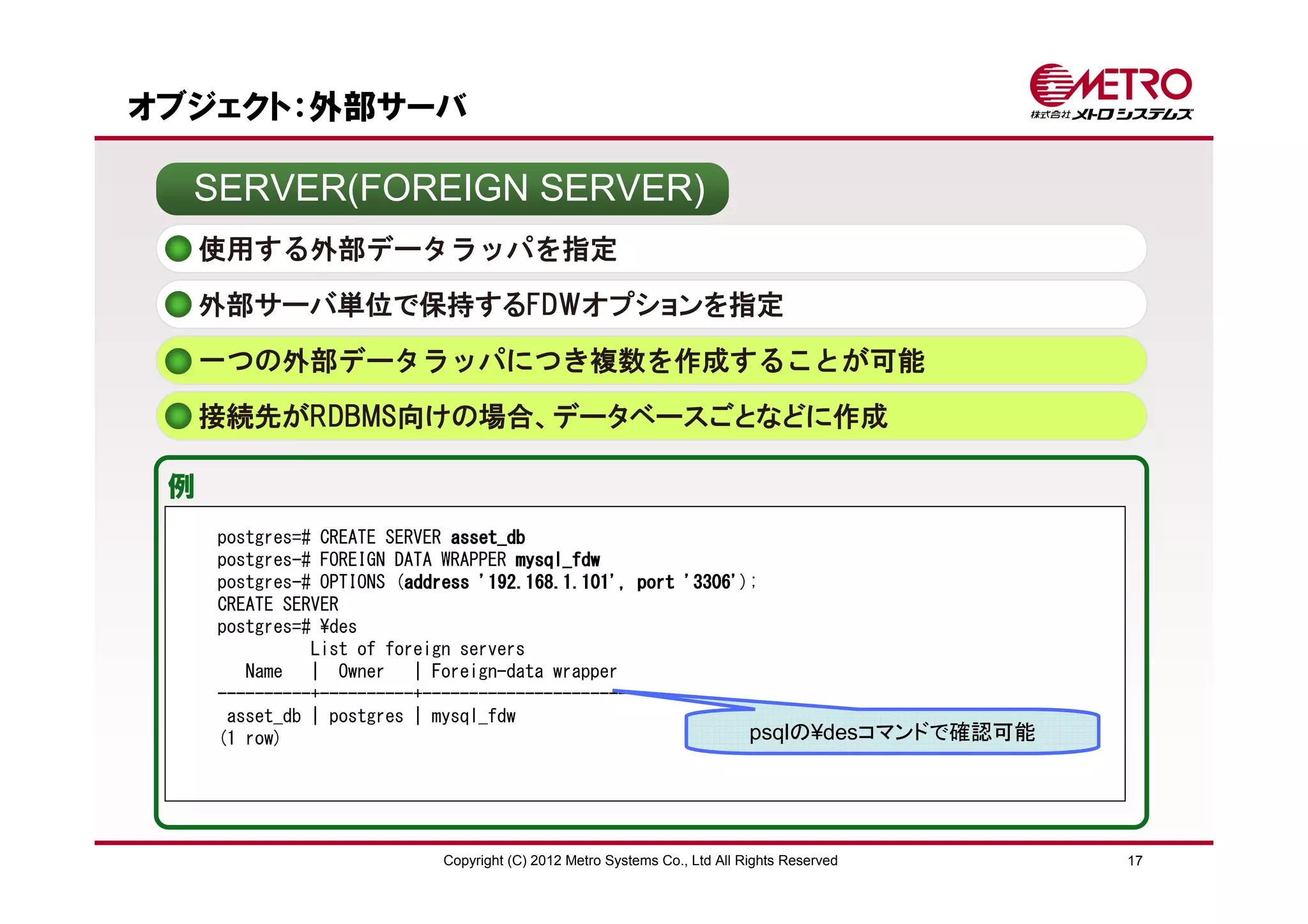 オブジェクト：外部サーバ

  SERVER(FOREIGN SERVER)
     使用する外部データラッパを指定
     外部サーバ単位で保持するFDWオプションを指定

     一つの外部データラッパにつき複数を作成することが可能
     接続先がRDBMS向けの場合、データベースごとなどに作成

 例
     postgres=# CREATE SERVER asset_db
     postgres-# FOREIGN DATA WRAPPER mysql_fdw
     postgres-# OPTIONS (address '192.168.1.101', port '3306'
                         address                       '3306');
     CREATE SERVER
     postgres=# ¥des
               List of foreign servers
        Name | Owner | Foreign-data wrapper
     ----------+----------+----------------------
      asset_db | postgres | mysql_fdw
     (1 row)                                                  psqlの¥desコマンドで確認可能




                         Copyright (C) 2012 Metro Systems Co., Ltd All Rights Reserved   17
 