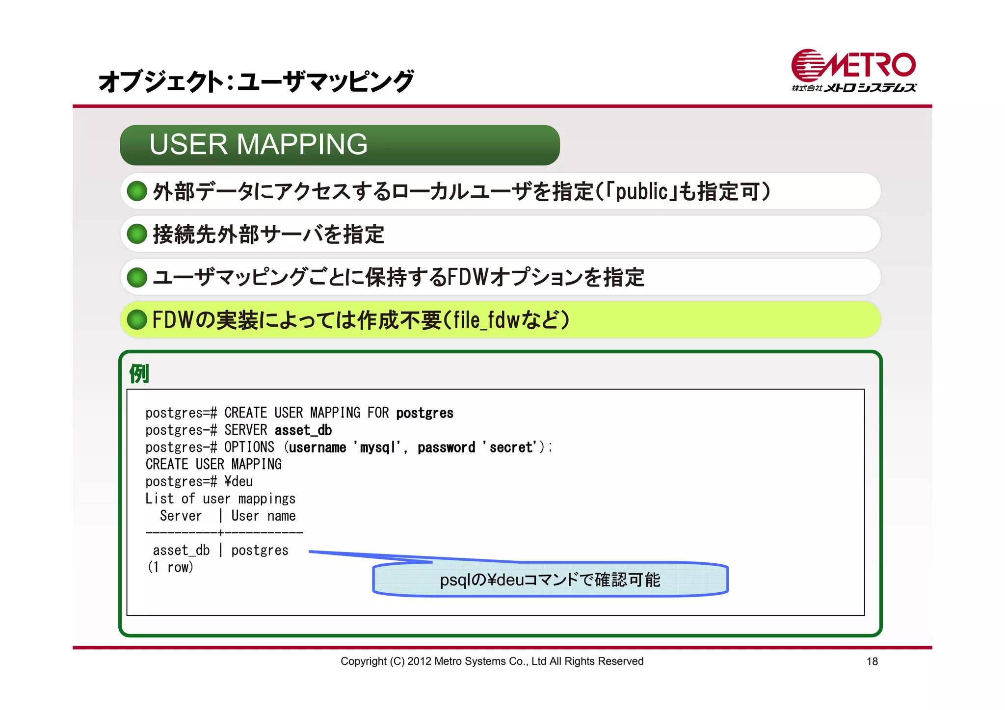 オブジェクト：ユーザマッピング

  USER MAPPING
     外部データにアクセスするローカルユーザを指定（「public」も指定可）
     接続先外部サーバを指定

     ユーザマッピングごとに保持するFDWオプションを指定
     FDWの実装によっては作成不要（file_fdwなど）

 例
  postgres=# CREATE USER MAPPING FOR postgres
  postgres-# SERVER asset_db
  postgres-# OPTIONS (username 'mysql', password 'secret'
                      username                   'secret');
  CREATE USER MAPPING
  postgres=# ¥deu
  List of user mappings
    Server | User name
  ----------+-----------
   asset_db | postgres
  (1 row)
                                                psqlの¥deuコマンドで確認可能



                             Copyright (C) 2012 Metro Systems Co., Ltd All Rights Reserved   18
 