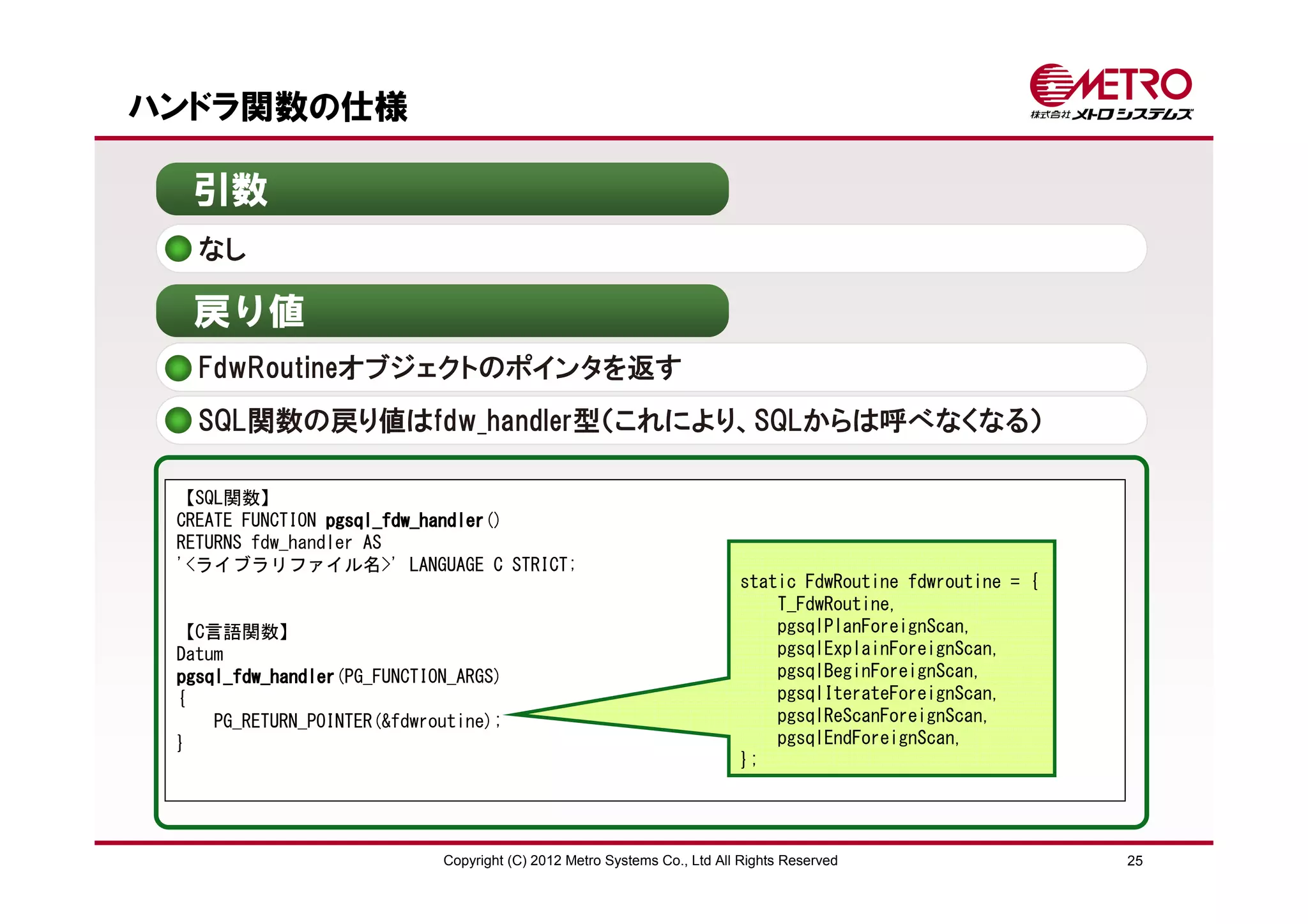 ハンドラ関数の仕様

  引数
   なし

  戻り値
   FdwRoutineオブジェクトのポインタを返す
   SQL関数の戻り値はfdw_handler型（これにより、SQLからは呼べなくなる）

 【SQL関数】
 CREATE FUNCTION pgsql_fdw_handler
                 pgsql_fdw_handler()
 RETURNS fdw_handler AS
 '<ライブラリファイル名>' LANGUAGE C STRICT;
                                                                          static FdwRoutine fdwroutine = {
                                                                              T_FdwRoutine,
 【C言語関数】                                                                      pgsqlPlanForeignScan,
 Datum                                                                        pgsqlExplainForeignScan,
 pgsql_fdw_handler(PG_FUNCTION_ARGS)
 pgsql_fdw_handler                                                            pgsqlBeginForeignScan,
 {                                                                            pgsqlIterateForeignScan,
     PG_RETURN_POINTER(&fdwroutine);                                          pgsqlReScanForeignScan,
 }                                                                            pgsqlEndForeignScan,
                                                                          };




                             Copyright (C) 2012 Metro Systems Co., Ltd All Rights Reserved                   25
 