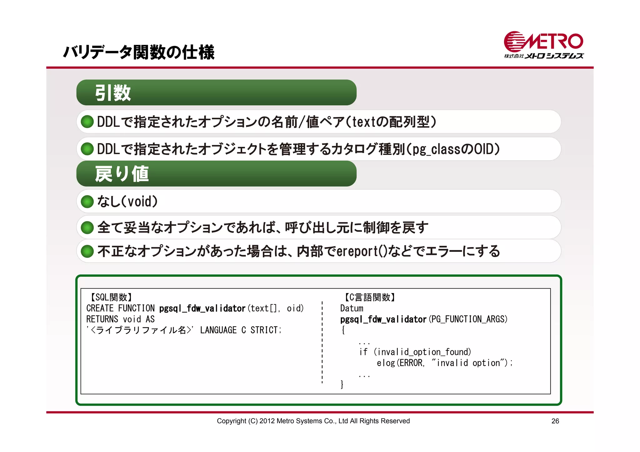 バリデータ関数の仕様

  引数
   DDLで指定されたオプションの名前/値ペア（textの配列型）
   DDLで指定されたオブジェクトを管理するカタログ種別（pg_classのOID）
  戻り値
   なし（void）
   全て妥当なオプションであれば、呼び出し元に制御を戻す
   不正なオプションがあった場合は、内部でereport()などでエラーにする


 【SQL関数】                                                           【C言語関数】
 CREATE FUNCTION pgsql_fdw_validator
                 pgsql_fdw_validator
                           validator(text[], oid)                  Datum
 RETURNS void AS                                                   pgsql_fdw_validator(PG_FUNCTION_ARGS)
                                                                   pgsql_fdw_validator
 '<ライブラリファイル名>' LANGUAGE C STRICT;                                 {
                                                                       ...
                                                                       if (invalid_option_found)
                                                                           elog(ERROR, "invalid option");
                                                                       ...
                                                                   }


                             Copyright (C) 2012 Metro Systems Co., Ltd All Rights Reserved                  26
 