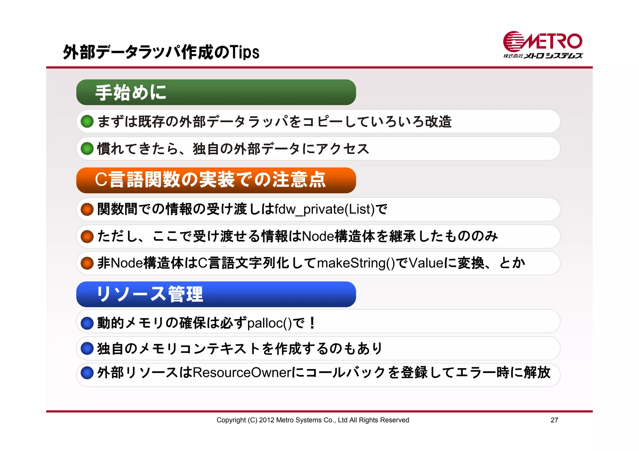 外部データラッパ作成のTips

  手始めに
  まずは既存の外部データラッパをコピーしていろいろ改造
  慣れてきたら、独自の外部データにアクセス

  C言語関数の実装での注意点
  関数間での情報の受け渡しはfdw_private(List)で
  ただし、ここで受け渡せる情報はNode構造体を継承したもののみ
  非Node構造体はC言語文字列化してmakeString()でValueに変換、とか

  リソース管理
  動的メモリの確保は必ずpalloc()で！
  独自のメモリコンテキストを作成するのもあり
  外部リソースはResourceOwnerにコールバックを登録してエラー時に解放


              Copyright (C) 2012 Metro Systems Co., Ltd All Rights Reserved   27
 