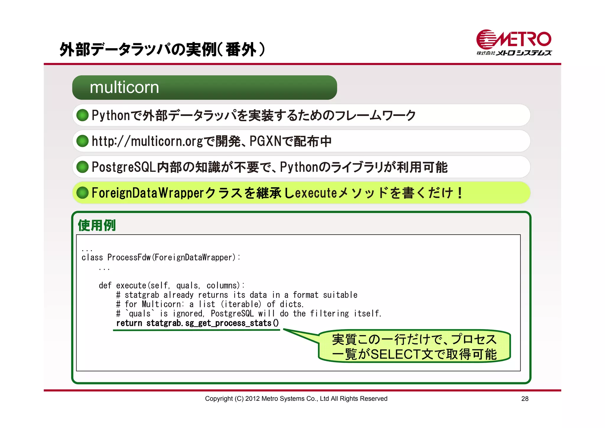 外部データラッパの実例（番外）

  multicorn
   Pythonで外部データラッパを実装するためのフレームワーク
   http://multicorn.orgで開発、PGXNで配布中

   PostgreSQL内部の知識が不要で、Pythonのライブラリが利用可能
   ForeignDataWrapperクラスを継承しexecuteメソッドを書くだけ！

 使用例
 ...
 class ProcessFdw(ForeignDataWrapper):
     ...

    def execute(self, quals, columns):
        # statgrab already returns its data in a format suitable
        # for Multicorn: a list (iterable) of dicts.
        # `quals` is ignored, PostgreSQL will do the filtering itself.
        return statgrab.sg_get_process_stats()

                                                                       実質この一行だけで、プロセス
                                                                       一覧がSELECT文で取得可能


                             Copyright (C) 2012 Metro Systems Co., Ltd All Rights Reserved   28
 