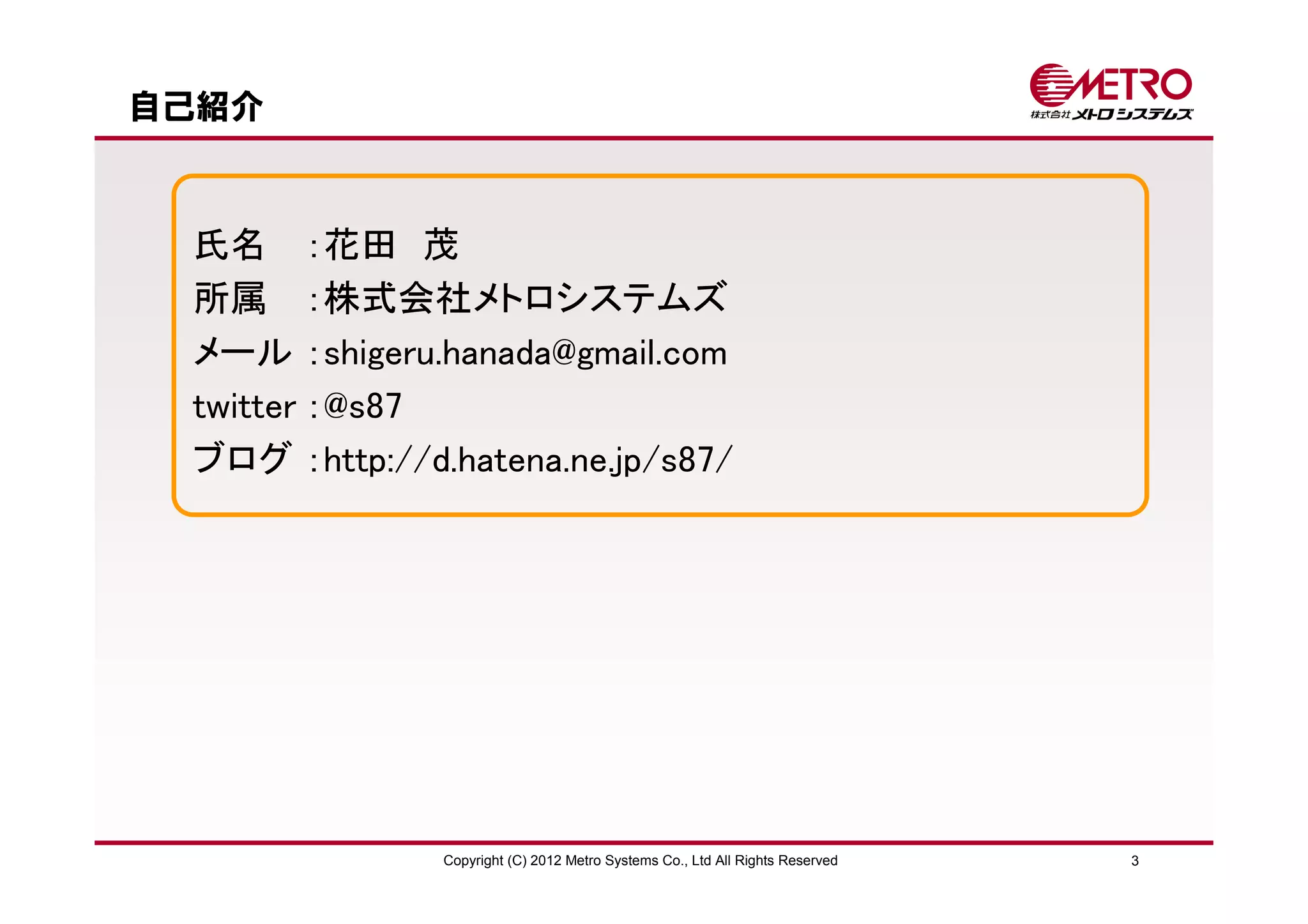 自己紹介



 氏名 ：花田 茂
 所属 ：株式会社メトロシステムズ
 メール ：shigeru.hanada@gmail.com
 twitter ：@s87
 ブログ ：http://d.hatena.ne.jp/s87/




               Copyright (C) 2012 Metro Systems Co., Ltd All Rights Reserved   3
 