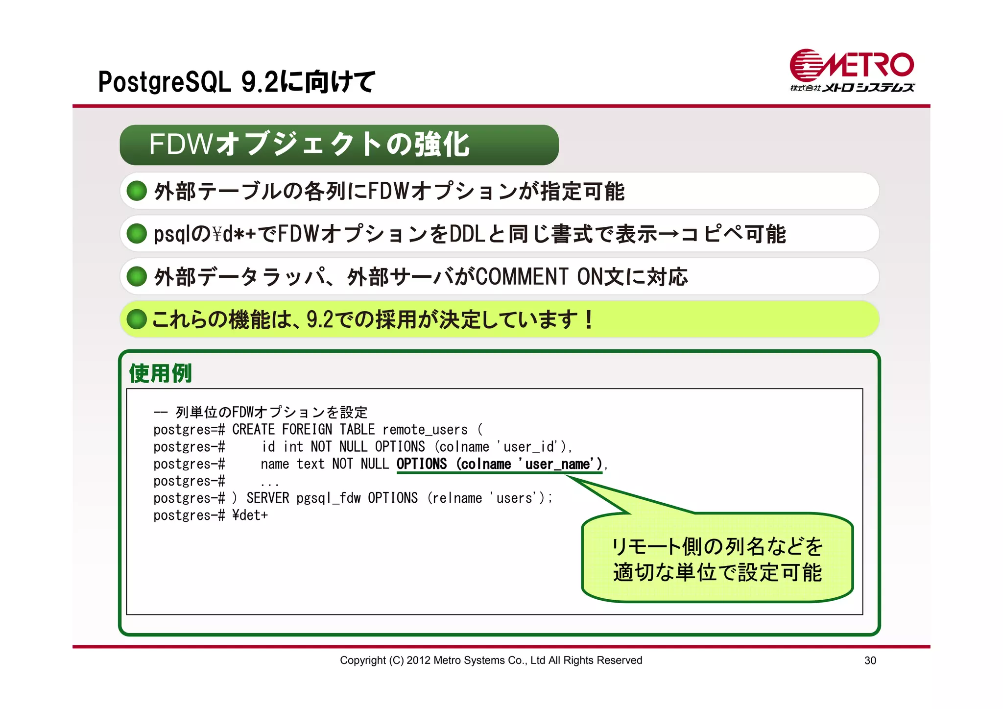 PostgreSQL 9.2に向けて

   FDWオブジェクトの強化
   外部テーブルの各列にFDWオプションが指定可能
   psqlの¥d*+でFDWオプションをDDLと同じ書式で表示→コピペ可能

   外部データラッパ、外部サーバがCOMMENT ON文に対応
   これらの機能は、9.2での採用が決定しています！

 使用例
   -- 列単位のFDWオプションを設定
   postgres=# CREATE FOREIGN TABLE remote_users (
   postgres-#     id int NOT NULL OPTIONS (colname 'user_id'),
   postgres-#     name text NOT NULL OPTIONS (colname 'user_name')
                                                      'user_name'),
   postgres-#     ...
   postgres-# ) SERVER pgsql_fdw OPTIONS (relname 'users');
   postgres-# ¥det+

                                                                                   リモート側の列名などを
                                                                                   適切な単位で設定可能


                             Copyright (C) 2012 Metro Systems Co., Ltd All Rights Reserved       30
 