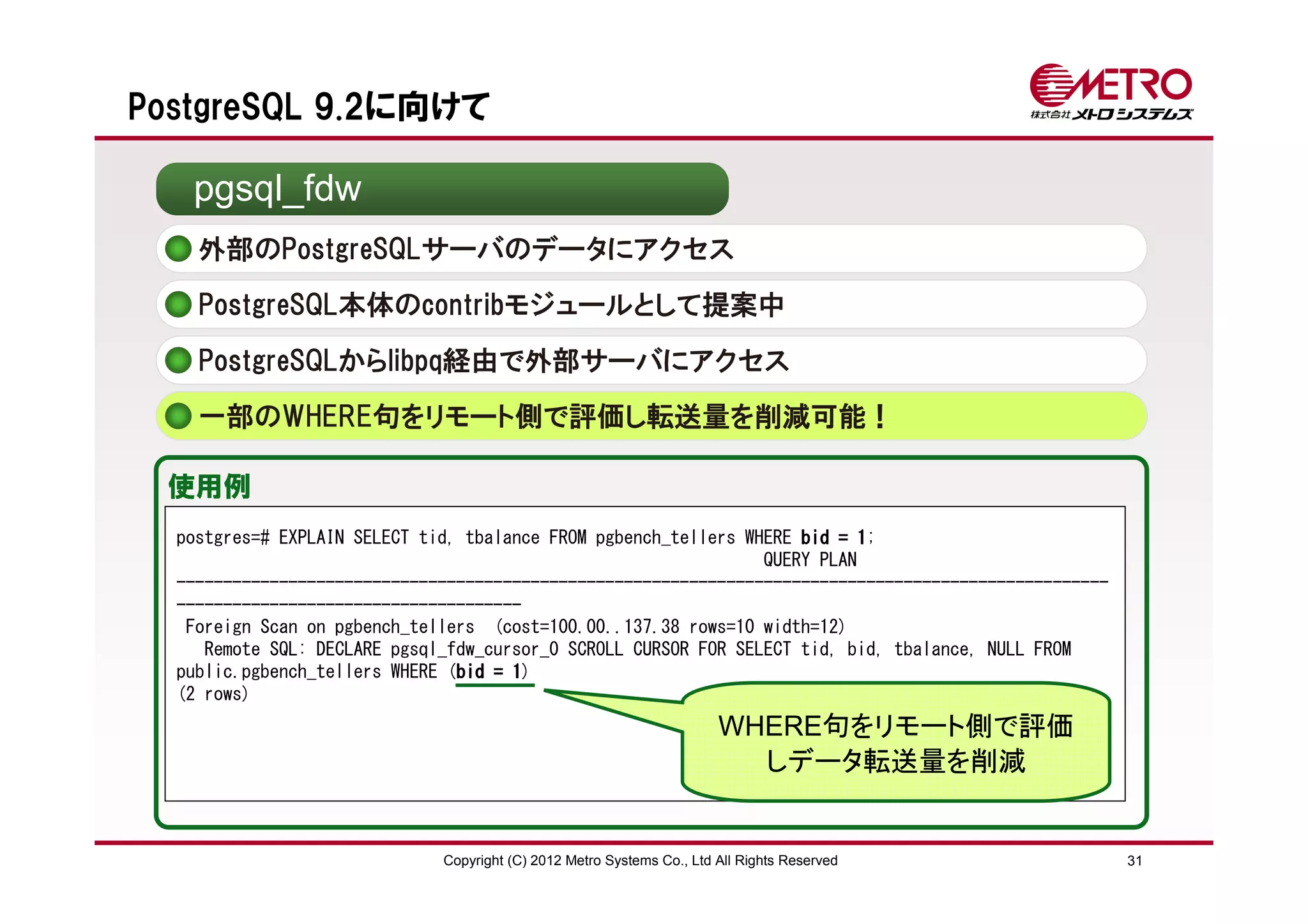 PostgreSQL 9.2に向けて

   pgsql_fdw
    外部のPostgreSQLサーバのデータにアクセス
    PostgreSQL本体のcontribモジュールとして提案中

    PostgreSQLからlibpq経由で外部サーバにアクセス
    一部のWHERE句をリモート側で評価し転送量を削減可能！

 使用例
  postgres=# EXPLAIN SELECT tid, tbalance FROM pgbench_tellers WHERE bid = 11;
                                                                 QUERY PLAN
  ----------------------------------------------------------------------------------------------------
  -------------------------------------
   Foreign Scan on pgbench_tellers (cost=100.00..137.38 rows=10 width=12)
     Remote SQL: DECLARE pgsql_fdw_cursor_0 SCROLL CURSOR FOR SELECT tid, bid, tbalance, NULL FROM
  public.pgbench_tellers WHERE (bid = 1
                                bid 1)
  (2 rows)
                                                                        WHERE句をリモート側で評価
                                                                          しデータ転送量を削減


                              Copyright (C) 2012 Metro Systems Co., Ltd All Rights Reserved              31
 
