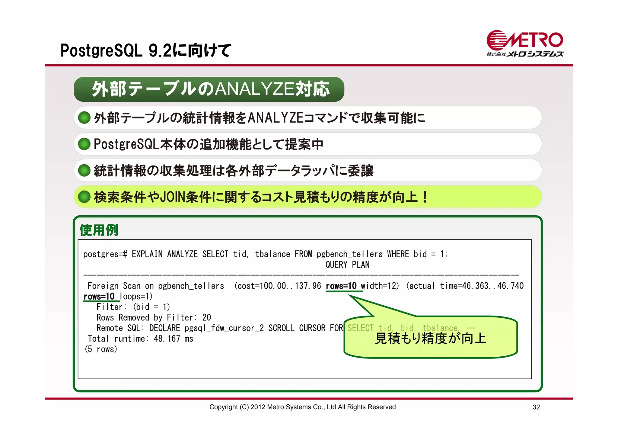 PostgreSQL 9.2に向けて

   外部テーブルのANALYZE対応
    外部テーブルの統計情報をANALYZEコマンドで収集可能に
    PostgreSQL本体の追加機能として提案中

    統計情報の収集処理は各外部データラッパに委譲
    検索条件やJOIN条件に関するコスト見積もりの精度が向上！

 使用例
  postgres=# EXPLAIN ANALYZE SELECT tid, tbalance FROM pgbench_tellers WHERE bid = 1;
                                                         QUERY PLAN
  ---------------------------------------------------------------------------------------------------
   Foreign Scan on pgbench_tellers (cost=100.00..137.96 rows=10 width=12) (actual time=46.363..46.740
  rows=10 loops=1)
     Filter: (bid = 1)
     Rows Removed by Filter: 20
     Remote SQL: DECLARE pgsql_fdw_cursor_2 SCROLL CURSOR FOR SELECT tid, bid, tbalance, …
   Total runtime: 48.167 ms                                         見積もり精度が向上
  (5 rows)




                              Copyright (C) 2012 Metro Systems Co., Ltd All Rights Reserved             32
 