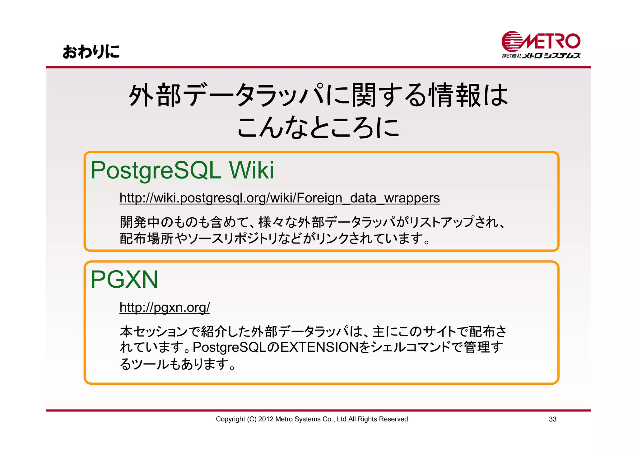 おわりに

       外部データラッパに関する情報は
           こんなところに
 PostgreSQL Wiki
   http://wiki.postgresql.org/wiki/Foreign_data_wrappers
   開発中のものも含めて、様々な外部データラッパがリストアップされ、
   配布場所やソースリポジトリなどがリンクされています。


 PGXN
   http://pgxn.org/
   本セッションで紹介した外部データラッパは、主にこのサイトで配布さ
   れています。PostgreSQLのEXTENSIONをシェルコマンドで管理す
   るツールもあります。


                      Copyright (C) 2012 Metro Systems Co., Ltd All Rights Reserved   33
 