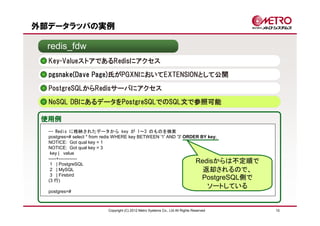 外部データラッパの実例

  redis_fdw
  Key-ValueストアであるRedisにアクセス
  pgsnake(Dave Page)氏がPGXNにおいてEXTENSIONとして公開

  PostgreSQLからRedisサーバにアクセス
  NoSQL DBにあるデータをPostgreSQLでのSQL文で参照可能

 使用例
  -- Redis に格納されたデータから key が 1～3 のものを検索
  postgres=# select * from redis WHERE key BETWEEN '1' AND '3' ORDER BY key;
  NOTICE: Got qual key = 1
  NOTICE: Got qual key = 3
   key | value
  -----+------------
   1 | PostgreSQL
                                                                   Redisからは不定順で
   2 | MySQL                                                          返却されるので、
   3 | Firebird
  (3 行)
                                                                      PostgreSQL側で
                                                                                        ソートしている
  postgres=#



                        Copyright (C) 2012 Metro Systems Co., Ltd All Rights Reserved             10
 