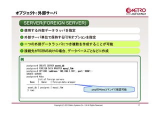 オブジェクト：外部サーバ

  SERVER(FOREIGN SERVER)
     使用する外部データラッパを指定
     外部サーバ単位で保持するFDWオプションを指定

     一つの外部データラッパにつき複数を作成することが可能
     接続先がRDBMS向けの場合、データベースごとなどに作成

 例
     postgres=# CREATE SERVER asset_db
     postgres-# FOREIGN DATA WRAPPER mysql_fdw
     postgres-# OPTIONS (address '192.168.1.101', port '3306'
                         address                       '3306');
     CREATE SERVER
     postgres=# ¥des
               List of foreign servers
        Name | Owner | Foreign-data wrapper
     ----------+----------+----------------------
      asset_db | postgres | mysql_fdw
     (1 row)                                                  psqlの¥desコマンドで確認可能




                         Copyright (C) 2012 Metro Systems Co., Ltd All Rights Reserved   17
 
