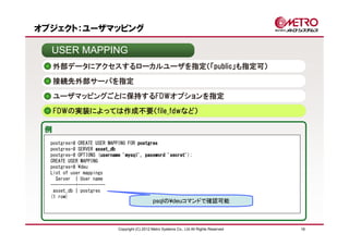 オブジェクト：ユーザマッピング

  USER MAPPING
     外部データにアクセスするローカルユーザを指定（「public」も指定可）
     接続先外部サーバを指定

     ユーザマッピングごとに保持するFDWオプションを指定
     FDWの実装によっては作成不要（file_fdwなど）

 例
  postgres=# CREATE USER MAPPING FOR postgres
  postgres-# SERVER asset_db
  postgres-# OPTIONS (username 'mysql', password 'secret'
                      username                   'secret');
  CREATE USER MAPPING
  postgres=# ¥deu
  List of user mappings
    Server | User name
  ----------+-----------
   asset_db | postgres
  (1 row)
                                                psqlの¥deuコマンドで確認可能



                             Copyright (C) 2012 Metro Systems Co., Ltd All Rights Reserved   18
 