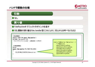 ハンドラ関数の仕様

  引数
   なし

  戻り値
   FdwRoutineオブジェクトのポインタを返す
   SQL関数の戻り値はfdw_handler型（これにより、SQLからは呼べなくなる）

 【SQL関数】
 CREATE FUNCTION pgsql_fdw_handler
                 pgsql_fdw_handler()
 RETURNS fdw_handler AS
 '<ライブラリファイル名>' LANGUAGE C STRICT;
                                                                          static FdwRoutine fdwroutine = {
                                                                              T_FdwRoutine,
 【C言語関数】                                                                      pgsqlPlanForeignScan,
 Datum                                                                        pgsqlExplainForeignScan,
 pgsql_fdw_handler(PG_FUNCTION_ARGS)
 pgsql_fdw_handler                                                            pgsqlBeginForeignScan,
 {                                                                            pgsqlIterateForeignScan,
     PG_RETURN_POINTER(&fdwroutine);                                          pgsqlReScanForeignScan,
 }                                                                            pgsqlEndForeignScan,
                                                                          };




                             Copyright (C) 2012 Metro Systems Co., Ltd All Rights Reserved                   25
 