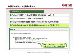 外部データラッパの実例（番外）

  multicorn
   Pythonで外部データラッパを実装するためのフレームワーク
   http://multicorn.orgで開発、PGXNで配布中

   PostgreSQL内部の知識が不要で、Pythonのライブラリが利用可能
   ForeignDataWrapperクラスを継承しexecuteメソッドを書くだけ！

 使用例
 ...
 class ProcessFdw(ForeignDataWrapper):
     ...

    def execute(self, quals, columns):
        # statgrab already returns its data in a format suitable
        # for Multicorn: a list (iterable) of dicts.
        # `quals` is ignored, PostgreSQL will do the filtering itself.
        return statgrab.sg_get_process_stats()

                                                                       実質この一行だけで、プロセス
                                                                       一覧がSELECT文で取得可能


                             Copyright (C) 2012 Metro Systems Co., Ltd All Rights Reserved   28
 