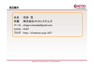 自己紹介



 氏名 ：花田 茂
 所属 ：株式会社メトロシステムズ
 メール ：shigeru.hanada@gmail.com
 twitter ：@s87
 ブログ ：http://d.hatena.ne.jp/s87/




               Copyright (C) 2012 Metro Systems Co., Ltd All Rights Reserved   3
 