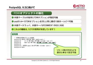 PostgreSQL 9.2に向けて

   FDWオブジェクトの強化
   外部テーブルの各列にFDWオプションが指定可能
   psqlの¥d*+でFDWオプションをDDLと同じ書式で表示→コピペ可能

   外部データラッパ、外部サーバがCOMMENT ON文に対応
   これらの機能は、9.2での採用が決定しています！

 使用例
   -- 列単位のFDWオプションを設定
   postgres=# CREATE FOREIGN TABLE remote_users (
   postgres-#     id int NOT NULL OPTIONS (colname 'user_id'),
   postgres-#     name text NOT NULL OPTIONS (colname 'user_name')
                                                      'user_name'),
   postgres-#     ...
   postgres-# ) SERVER pgsql_fdw OPTIONS (relname 'users');
   postgres-# ¥det+

                                                                                   リモート側の列名などを
                                                                                   適切な単位で設定可能


                             Copyright (C) 2012 Metro Systems Co., Ltd All Rights Reserved       30
 