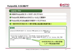PostgreSQL 9.2に向けて

   pgsql_fdw
    外部のPostgreSQLサーバのデータにアクセス
    PostgreSQL本体のcontribモジュールとして提案中

    PostgreSQLからlibpq経由で外部サーバにアクセス
    一部のWHERE句をリモート側で評価し転送量を削減可能！

 使用例
  postgres=# EXPLAIN SELECT tid, tbalance FROM pgbench_tellers WHERE bid = 11;
                                                                 QUERY PLAN
  ----------------------------------------------------------------------------------------------------
  -------------------------------------
   Foreign Scan on pgbench_tellers (cost=100.00..137.38 rows=10 width=12)
     Remote SQL: DECLARE pgsql_fdw_cursor_0 SCROLL CURSOR FOR SELECT tid, bid, tbalance, NULL FROM
  public.pgbench_tellers WHERE (bid = 1
                                bid 1)
  (2 rows)
                                                                        WHERE句をリモート側で評価
                                                                          しデータ転送量を削減


                              Copyright (C) 2012 Metro Systems Co., Ltd All Rights Reserved              31
 