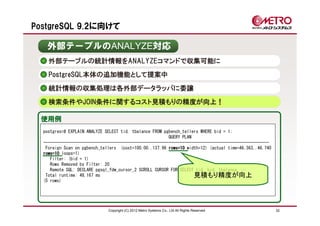 PostgreSQL 9.2に向けて

   外部テーブルのANALYZE対応
    外部テーブルの統計情報をANALYZEコマンドで収集可能に
    PostgreSQL本体の追加機能として提案中

    統計情報の収集処理は各外部データラッパに委譲
    検索条件やJOIN条件に関するコスト見積もりの精度が向上！

 使用例
  postgres=# EXPLAIN ANALYZE SELECT tid, tbalance FROM pgbench_tellers WHERE bid = 1;
                                                         QUERY PLAN
  ---------------------------------------------------------------------------------------------------
   Foreign Scan on pgbench_tellers (cost=100.00..137.96 rows=10 width=12) (actual time=46.363..46.740
  rows=10 loops=1)
     Filter: (bid = 1)
     Rows Removed by Filter: 20
     Remote SQL: DECLARE pgsql_fdw_cursor_2 SCROLL CURSOR FOR SELECT tid, bid, tbalance, …
   Total runtime: 48.167 ms                                         見積もり精度が向上
  (5 rows)




                              Copyright (C) 2012 Metro Systems Co., Ltd All Rights Reserved             32
 