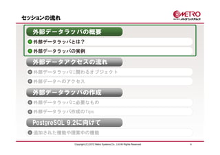 セッションの流れ

  外部データラッパの概要
  外部データラッパとは？
  外部データラッパの実例

  外部データアクセスの流れ
  外部データラッパに関わるオブジェクト
  外部データへのアクセス

  外部データラッパの作成
  外部データラッパに必要なもの
  外部データラッパ作成のTips

  PostgreSQL 9.2に向けて
  追加された機能や提案中の機能

             Copyright (C) 2012 Metro Systems Co., Ltd All Rights Reserved   4
 