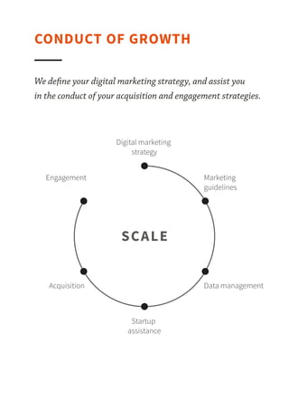 We deﬁne your digital marketing strategy, and assist you in the conduct of your acquisition and
engagement strategies.
CONDUCT OF GROWTH
GROWTH
Digital marketing strategy
Startup assistance
Engagement
Data management
Marketing guidelines
Acquisition
 