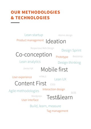 Lean analytics
Gestion de produit
Content ﬁrst
Bootstrap
Mobile ﬁrst
Prototyping
Wordpress
HTML5
Responsive Web Design
Design thinking
Javascript
SCSS
Lean startup
OUR METHODOLOGIES & TECHNOLOGIES
CSS3
Atomic design
Design sprint
Lean UX
Agile methodologies
Build, Learn, MeasureUser experience
Interaction design
User interface
Tag management
Ideation
Co-conception
Mobile ﬁrst
Content ﬁrst
Test&learn
 