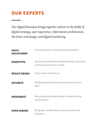 Our digital boutique brings together talents in the ﬁelds of digital strategy, user experience,
information architecture, the front-end design, and digital marketing.
Our experts excel in complementary disciplines.MULTI-
DISCIPLINARY
We like to break with the established order, and to find creative solutions for our clients.DISRUPTIVE
For us, results alone count.RESULT-DRIVEN
We attach great importance to the accuracy of our work.ACCURATE
We are passionate about digital, entrepreneurship, and disruption.PASSIONATE
Being open-minded allows us to be creative and disruptive.OPEN-MINDED
OUR EXPERTS
 