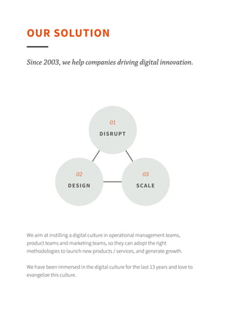 OUR SOLUTION
Since 2003, we help companies driving digital innovation.
We aim at instilling a digital culture in operational
management teams, product teams and marketing teams, so
they can adopt the right methodologies to launch new
products / services, and generate growth.
We have been immersed in the digital culture for the last 13
years and love to evangelize this culture.
01
02 03
DISRUPT
DESIGN SCALE
 