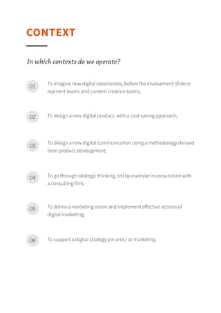 CONTEXT
To imagine new digital experiences, before the involvement of development teams and content creation teams;01
To design a new digital product, with a cost-saving approach;02
To design a new digital communication using a methodology derived from product development;03
To go through strategic thinking, led by example in conjunction with a consulting firm;04
To define a marketing vision and implement eﬀective actions of digital marketing;05
To support a digital strategy pin and / or marketing.06
In which contexts do we operate?
 