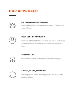 OUR APPROACH
We animate collaborative workshops with our clients to be
more eﬀicient.
COLLABORATIVE WORKSHOPS
Users are at the heart of our concerns. We aim to understand
their expectations, in order to create relevant digital
solutions.
USER-CENTRIC APPROACH
Our works are based on a systematic business analysis.
BUSINESS DNA
We integrate the "Lean" philosophy in our works, to create
better products.
« BUILD, LEARN, MEASURE »
 