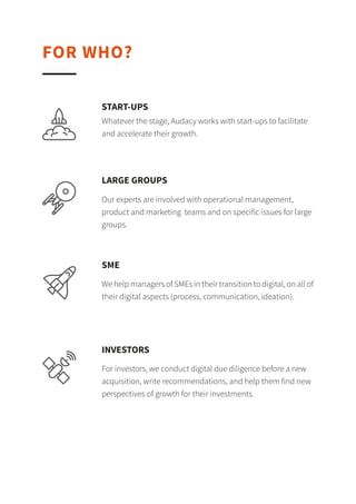 FOR WHO?
Whatever the stage, Audacy works with start-ups to
facilitate and accelerate their growth.
START-UPS
Our experts are involved with operational
management, product and marketing teams and on
specific issues for large groups.
BIG CORPORATIONS
We help managers of SMEs in their transition to
digital, on all of their digital aspects (process,
communication, ideation).
SME
For investors, we conduct digital due diligence before
a new acquisition, write recommendations, and help
them find new perspectives of growth for their
investments.
INVESTORS
 