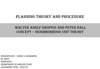 PLANNING THEORY AND PROCEDURE
WALTER ADOLF GROPIUS AND PETER HALL
CONCEPT – NEIGHBORHOOD UNIT THEORY
PRESENTED BY – SIDDHI V. KANKARIYA
M. ARCH
SEMESTER 1
DEPARTMENT OF ARCHITECTURE
ACCADAMIC YEAR – 2022-23
 