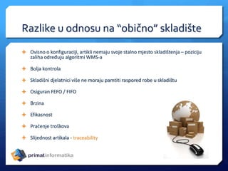 Razlike u odnosu na “obično” skladište
 Ovisno o konfiguraciji, artikli nemaju svoje stalno mjesto skladištenja – poziciju
zaliha određuju algoritmi WMS-a
 Bolja kontrola
 Skladišni djelatnici više ne moraju pamtiti raspored robe u skladištu
 Osiguran FEFO / FIFO
 Brzina
 Efikasnost
 Praćenje troškova
 Slijednost artikala - traceability
 