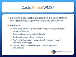 Zašto PrimatWMS?
 po svojim mogućnostima usporediv s bilo kojim stranim
WMS rješenjima, a cjenovno višestruko prihvatljiviji
 Prednosti:
 Fleksibilan softver – podržava bilo koju veličnu poduzeća i
opseg poslovanja
 Opsežno iskustvo i znanje djelatnika
 Optimalan omjer cijene i kvalitete
 Praćenje tehnologije – softver izrađen koristeći nove i
moderne tehnologije
 “domaći teren” – brza reakcija na sve situacije, lakša
komunikacija
 