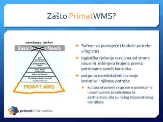  Softver za postojeće i buduće potrebe
u logistici
 logistička rješenja razvijena od strane
iskusnih inženjera krojena prema
potrebama samih korisnika
 potpuno usredotočeni na svoje
korisnike i njihove potrebe
 kultura otvorene rasprave o potrebama
i eventualnim problemima te
partnerstvo, dio su našeg korporativnog
identiteta
Zašto PrimatWMS?
 