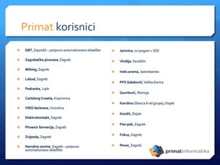 Primat korisnici
 DBT, Zaprešić – potpuno automatizirano skladište
 Zagrebačka pivovara, Zagreb
 Milsing, Zagreb
 Labud,Zagreb
 Podravka, Lipik
 Carlsberg Croatia, Koprivnica
 VIRO šećerana,Virovitica
 Elektrokontakt, Zagreb
 Phoenix farmacija, Zagreb
 Zvijezda, Zagreb
 Narodne novine, Zagreb – potpuno
automatizirano skladište
 Jamnica, svi pogoni + SDC
 Vindija,Varaždin
 Ireks aroma, Jastrebarsko
 PPS Galeković,Velika Gorica
 Gavrilović, Petrinja
 Karolina (članica Kraš grupe), Osijek
 Kandit, Osijek
 Pan-pek, Zagreb
 Fokus, Zagreb
 Pevec, Zagreb
 