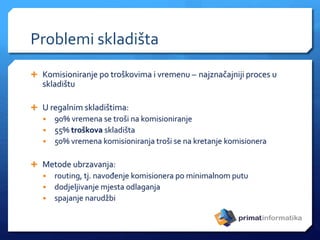 Problemi skladišta
 Komisioniranje po troškovima i vremenu – najznačajniji proces u
skladištu
 U regalnim skladištima:
• 90% vremena se troši na komisioniranje
• 55% troškova skladišta
• 50% vremena komisioniranja troši se na kretanje komisionera
 Metode ubrzavanja:
• routing, tj. navođenje komisionera po minimalnom putu
• dodjeljivanje mjesta odlaganja
• spajanje narudžbi
 