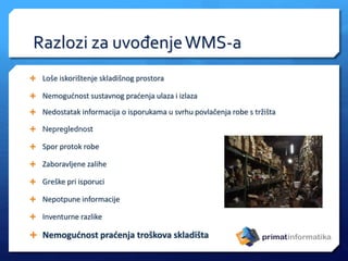 Razlozi za uvođenjeWMS-a
 Loše iskorištenje skladišnog prostora
 Nemogućnost sustavnog praćenja ulaza i izlaza
 Nedostatak informacija o isporukama u svrhu povlačenja robe s tržišta
 Nepreglednost
 Spor protok robe
 Zaboravljene zalihe
 Greške pri isporuci
 Nepotpune informacije
 Inventurne razlike
 Nemogućnost praćenja troškova skladišta
 