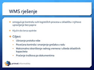WMS rješenje
 omogućuje kontrolu svih logističkih procesa u skladištu i njihovo
upravljanje bez papira
 Ključni dio lanca opskrbe
 Ciljevi:
• Ubrzanje protoka robe
• Povećana kontrola i smanjenje grešaka u radu
• Maksimalno iskorištenje radnog vremena i ušteda skladišnih
kapaciteta
• Praćenje troškova po dokumentima
 