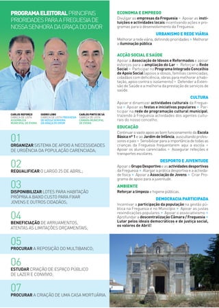 01ORGANIZAR SISTEMA DE APOIO A NECESSIDADES
DE URGÊNCIA DA POPULAÇÃO CARENCIADA;
02REQUALIFICAR O LARGO 25 DE ABRIL;
03DISPONIBILIZAR LOTES PARA HABITAÇÃO
PRÓPRIA A BAIXO CUSTO PARA FIXAR
JOVENS E OUTROS CIDADÃOS;
04BENEFICIAÇÃO DE ARRUAMENTOS,
ATENTAS AS LIMITAÇÕES ORÇAMENTAIS;
05PROCURAR A REPOSIÇÃO DO MULTIBANCO;
06ESTUDAR CRIAÇÃO DE ESPAÇO PÚBLICO
DE LAZER E CONVÍVIO;
07PROCURAR A CRIAÇÃO DE UMA CASA MORTUÁRIA.
CARLOS REFORÇO
CABEÇA DE LISTA
ASSEMBLEIA
MUNICIPAL DE ÉVORA
ISIDRO LOBO
CABEÇA DE LISTA FREGUESIA
DE NOSSA SENHORA
DA GRAÇA DO DIVOR
CARLOS PINTO DE SÁ
CABEÇA DE LISTA
CÂMARA MUNICIPAL
DE ÉVORA
ECONOMIA E EMPREGO
Divulgar as empresas da Freguesia ∙ Apoiar as insti-
tuições e actividades locais incentivando ações e pro-
gramas para o desenvolvimento da Freguesia.
URBANISMO E REDE VIÁRIA
Melhorar a rede viária, deﬁnindo prioridades∙Melhorar
a iluminação pública.
ACÇÃO SOCIAL E SAÚDE
Apoiar a Associação de Idosos e Reformados e apoiar
esforços para a ampliação do Lar ∙ Reforçar a Rede
Social ∙ Participar no Programa Integrado Concelhio
de Apoio Social (apoios a idosos, famílias carenciadas,
cidadãos com deﬁciência, obras para melhorar a habi-
tação, apoio contra o isolamento) ∙ Defender a Exten-
são de Saúde e a melhoria da prestação de serviços de
saúde.
CULTURA
Apoiar e dinamizar actividades culturais da Fregue-
sia ∙ Apoiar as festas e iniciativas populares ∙ Par-
ticipar na rede de programação cultural municipal,
trazendo à Freguesia actividades dos agentes cultu-
rais do nosso concelho.
EDUCAÇÃO
Continuar o vasto apoio ao bom funcionamento da Escola
Básica nº 1 e ao Jardim de Infância, auscultando profes-
sores e pais ∙Sensibilizar para a importância de todas as
crianças da Freguesia frequentarem aqui a escola ∙Apoiar os alunos carenciados ∙ Assegurar refeições e
transportes escolares.
DESPORTO E JUVENTUDE
Apoiar o GrupoDesportivoe as actividadesdesportivas
da Freguesia ∙ Alargar a prática desportiva e a activida-
de física ∙ Apoiar a Associação de Jovens ∙ Criar Pro-
grama de apoio para a juventude.
AMBIENTE
Reforçar a limpeza e higiene públicas.
DEMOCRACIA PARTICIPADA
Incentivar a participação da população na gestão pú-
blica na Freguesia e no Município ∙ Apoiar as justas
reivindicações populares ∙ Apoiar o associativismo ∙Aprofundar a descentralização Câmara / Freguesia ∙Lutar pelos ideais democráticos e de justiça social,
os valores de Abril!
PROGRAMAELEITORALPRINCIPAIS
PRIORIDADESPARAAFREGUESIADE
NOSSASENHORADAGRAÇADODIVOR
 