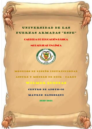 Universidad de las Fuerzas Armadas ESPE
Unidad de Educación a Distancia
UNIVERSIDAD DE LAS
FUERZAS ARMADAS “ESPE”
CARRERA DE EDUCACIÓN BÁSICA
MODADLIDAD EN LÍNEA
modelos de diseño instruccional
ASSURE y Modelo de Dick – Carey
WILMER QUESPAS
CENTRO DE APOYO#50
MATRIZ -SANGOLQUI
2020-2021
 