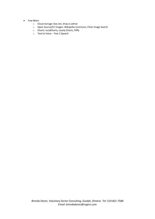 •   Few More
        o Cloud storage: box.net, drop.io adrive
        o Open Source/CC Images: Wikipedia Commons, Flickr Image Search
        o Charts: lucidCharts, Lovely Charts, Fliffy
        o Text to Voice – Text 2 Speech




      Brenda Doner, Voluntary Sector Consulting, Guelph, Ontario Tel: 519-821-7588
                           Email: brendadoner@rogers.com
 