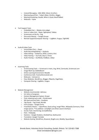o   Instand Messaging – AIM, MSN, Yahoo!, & others
        o   Meeting Space/Chat – Today’s Meet, DimDim, Wiggio
        o   Meeting Scheduling: Doodle, When is Good, NeedToMeet
        o   Webcasts – Vyew




•   Tech Support Tools
        o Embedded chat — Meebo chat widget
        o Voice or video chat – Skype, Sightspeed, Tokbox
        o Screencasts on the fly – Jing
        o Discussion Boards — Google Groups
        o Remote Support/Computer Sharing — LogMeIn, Yuuguu, TightVNC




•   Audio & Video Tools
        o Voice/Video Chat — Skype
        o Audio Recording/Editing — Audacity
        o Video Editing — Avidemux, DVDx, Lumiera, Kino
        o Video Hosting — YouTube, blip.tv, Vimeo
        o Audio Hosting — OurMedia, PodBean, LibSyn




•   eLearning Tools
        o Screencasting Tools — Screencast-o-matic, Jing, Wink, Camstudio, Screencast.com
        o Image Mark-Up: DabbleBoard
        o Online Learning Environment: Moodle
        o Conference Calls: FreeConferenceCall.com
        o Webcasts – Ustream.tv
        o Class Websites: WordPress, Blogger, PBworks, PageFlakes
        o Computer Sharing – LogMeIn, Yuuguu




•   Website Management
       o Website recommender: delicious
       o ILS: Koha or Evergreen
       o Content Management System: Drupal
       o Flickr slideshow w/o code – Pictobrowser
       o RSS feed and Post Stats – PostRank
       o Tag Clouds – Tag Crowd, Wordle
       o Form Creator – Google Forms
       o Free/OS/CC Photos — OpenPhoto, Stock.xchng, Image*After, Wikipedia Commons, Flickr
            image search, **my addition: compfight.com (Flickr search interface)
       o Survey Tools: Zoomerang, SurveyMonkey
       o Polls – Polldaddy
       o Statistics – Google Analytics, OneStatFree, StatCounter
       o Translation: Google Translate
       o Website Hosting: WordPress, Bravenet, Bryght.com, Weebly, SquareSpace




      Brenda Doner, Voluntary Sector Consulting, Guelph, Ontario Tel: 519-821-7588
                           Email: brendadoner@rogers.com
 