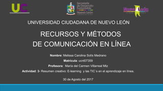 Nombre: Melissa Carolina Solís Medrano
Matrícula: ucnl07359
Profesora: María del Carmen Villarreal Mtz
Actividad: 3- Resumen creativo: E-learning y las TIC´s en el aprendizaje en línea.
30 de Agosto del 2017
UNIVERSIDAD CIUDADANA DE NUEVO LEÓN
RECURSOS Y MÉTODOS
DE COMUNICACIÓN EN LÍNEA
 