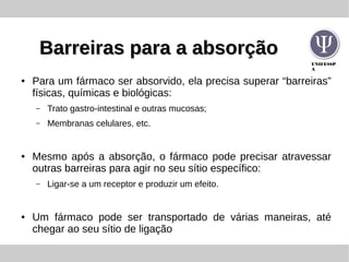 UNIFESSP
A
Barreiras para a absorçãoBarreiras para a absorção
● Para um fármaco ser absorvido, ela precisa superar “barreiras”
físicas, químicas e biológicas:
– Trato gastro-intestinal e outras mucosas;
– Membranas celulares, etc.
● Mesmo após a absorção, o fármaco pode precisar atravessar
outras barreiras para agir no seu sítio específico:
– Ligar-se a um receptor e produzir um efeito.
● Um fármaco pode ser transportado de várias maneiras, até
chegar ao seu sítio de ligação
 