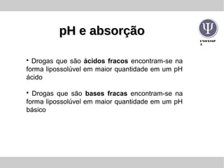 UNIFESSP
A
pH e absorçãopH e absorção
• Drogas que são ácidos fracos encontram-se na
forma lipossolúvel em maior quantidade em um pH
ácido
• Drogas que são bases fracas encontram-se na
forma lipossolúvel em maior quantidade em um pH
básico
 