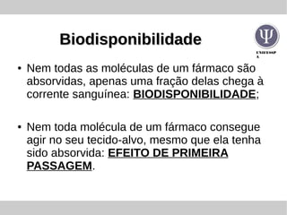 UNIFESSP
A
BiodisponibilidadeBiodisponibilidade
● Nem todas as moléculas de um fármaco são
absorvidas, apenas uma fração delas chega à
corrente sanguínea: BIODISPONIBILIDADE;
● Nem toda molécula de um fármaco consegue
agir no seu tecido-alvo, mesmo que ela tenha
sido absorvida: EFEITO DE PRIMEIRA
PASSAGEM.
 