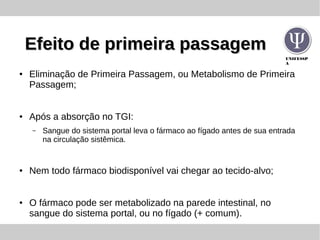 UNIFESSP
A
Efeito de primeira passagemEfeito de primeira passagem
● Eliminação de Primeira Passagem, ou Metabolismo de Primeira
Passagem;
● Após a absorção no TGI:
– Sangue do sistema portal leva o fármaco ao fígado antes de sua entrada
na circulação sistêmica.
● Nem todo fármaco biodisponível vai chegar ao tecido-alvo;
● O fármaco pode ser metabolizado na parede intestinal, no
sangue do sistema portal, ou no fígado (+ comum).
 