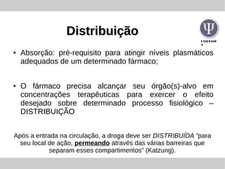 UNIFESSP
A
DistribuiçãoDistribuição
● Absorção: pré-requisito para atingir níveis plasmáticos
adequados de um determinado fármaco;
● O fármaco precisa alcançar seu órgão(s)-alvo em
concentrações terapêuticas para exercer o efeito
desejado sobre determinado processo fisiológico –
DISTRIBUIÇÃO
Após a entrada na circulação, a droga deve ser DISTRIBUÍDA “para
seu local de ação, permeando através das várias barreiras que
separam esses compartimentos” (Katzung).
 